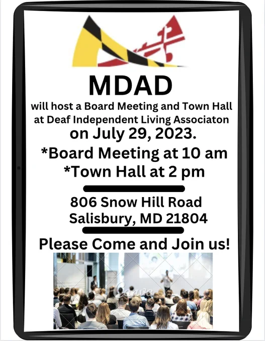 Bold black border around the flyer. Inside the border, from top to bottom.
Start with MDAD's logo in black, red, yellow and white. Next line: MDAD  Next line: "will host a Board Meeting and Town Hall"  Next line: "at Deaf Independent Living Association"  Next line: "On July 29, 2023."  Next line: *Board Meeting at 10 am"  Next line: "*Town Hall at 2 pm"  Next line: long bold dash line Next line: "806 Snow Hill Road"  Next line: "Salisbury, MD 21804"  Next line: long bold dash line Next line: "Please come and Join us!" Bottom is a picture of people in the town hall with a presenter in front of people.