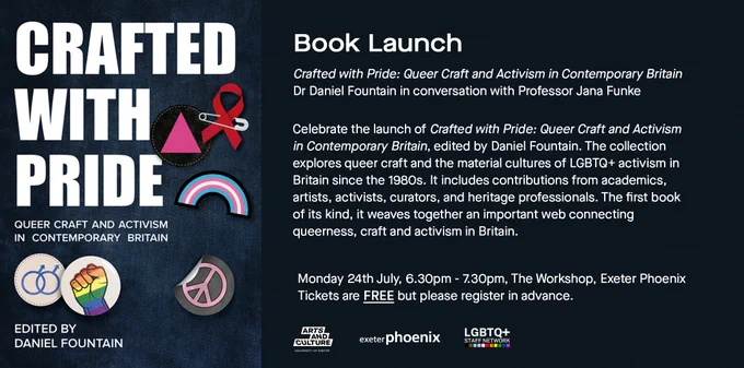 Left book cover entitled crafted with pride, queer craft and activism in contemporary britain, edited by daniel fountain. to the right text reads, book launch, rafted with Pride: Queer Craft and Activism in Contemporary Britain Dr Daniel Fountain in conversation with Professor Jana Funke Exeter Phoenix, The Workshop, 6:30pm-7:30pm, Monday 24th July Free but booking required   Join us to celebrate the launch of Crafted with Pride: Queer Craft and Activism in Contemporary Britain, edited by Daniel Fountain. The collection explores queer craft and the material cultures of LGBTQ  activism in Britain since the 1980s. It includes contributions from academics, artists, activists, curators, and heritage professionals. The first book of its kind, it weaves together an important web connecting queerness, craft and activism in Britain. Monday 24th July, 6.30pm - 7.30pm, the workshop, exeter phoenix. tickets are free but please register in advance  