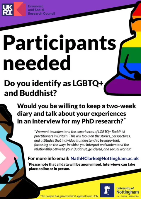 Participants needed
Do you identify as LGBTQ  and Buddhist?
Would you be willing to keep a two-week diary and talk about your experiences in an interview for my PhD research?*
"We want to understand the experiences of LGBTQ  Buddhist practitioners in Britain. This will focus on the stories, perspectives, and attitudes that individuals understand to be important, focussing on the ways in which you interpret and understand the relationship between your Buddhist, gendered, and sexual worlds.
For more info email: NathHClarke@Nottingham.ac.uk
*Please note that all data will be anonymised. Interviews can take place online or in person.