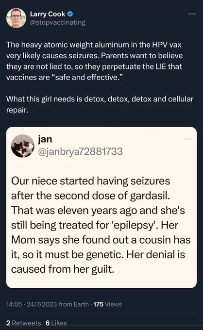 Tweet from Larry Cook  @stopvaccinating
The heavy atomic weight aluminum in the HPV vax very likely causes seizures. Parents want to believe they are not lied to, so they perpetuate the LIE that vaccines are "safe and effective."
What this girl needs is detox, detox, detox and cellular repair.

Quotes a screenshot of a tweet from jan @janbrya72881733

Our niece started having seizures after the second dose of gardasil.
That was eleven years ago and she's still being treated for 'epilepsy'. Her Mom says she found out a cousin has it, so it must be genetic. Her denial is caused from her guilt.

14:05 • 24/7/2023 from Earth • 175 Views
2 Retweets 6 Likes