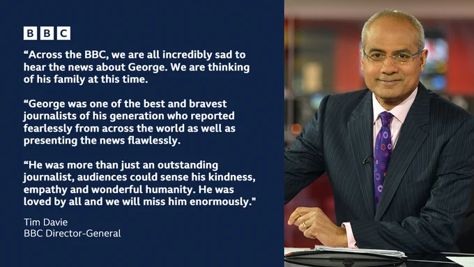 Image of George Alagiah on right. Left text "“Across the BBC, we are all incredibly sad to hear the news about George. We are thinking of his family at this time.
 
“George was one of the best and bravest journalists of his generation who reported fearlessly from across the world as well as presenting the news flawlessly.
 
“He was more than just an outstanding journalist, audiences could sense his kindness, empathy and wonderful humanity. He was loved by all and we will miss him enormously." Tim Davie BBC Director-General"