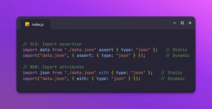 // OLD: Import assertion
import data from "./data.json" assert { type: "json" };   // Static
import("data.json", { assert: { type: "json" } });        // Dynamic

// NEW: Import attributes
import json from "./data.json" with { type: "json" };   // Static
import("data.json", { with: { type: "json" } });        // Dynamic