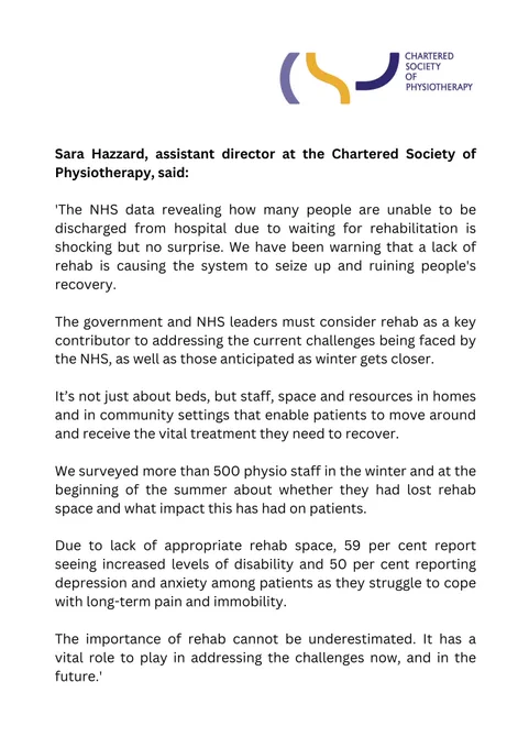 'The NHS data revealing how many people are unable to be discharged from hospital due to waiting for rehabilitation is shocking but no surprise. We have been warning that a lack of rehab is causing the system to seize up and ruining people's recovery.

The government and NHS leaders must consider rehab as a key contributor to addressing the current challenges being faced by the NHS, as well as those anticipated as winter gets closer.

It’s not just about beds, but staff, space and resources in homes and in community settings that enable patients to move around and receive the vital treatment they need to recover.

We surveyed more than 500 physio staff in the winter and at the beginning of the summer about whether they had lost rehab space and what impact this has had on patients.

Due to lack of appropriate rehab space, 59% report seeing increased levels of disability and 50% reporting depression and anxiety among patients as they struggle to cope with long-term pain and immobility.'
