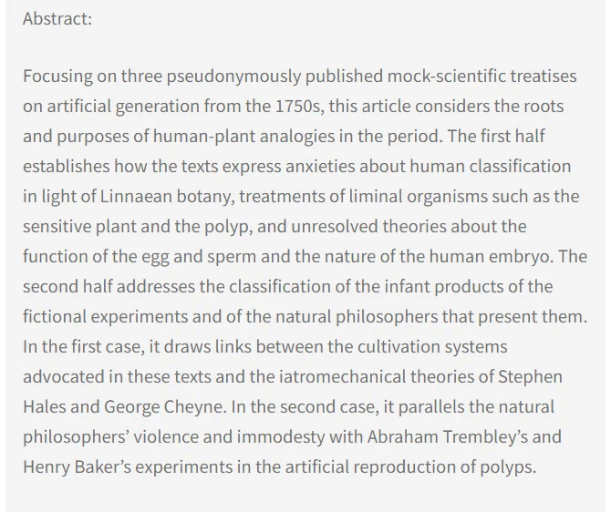 Abstract: Focusing on three pseudonymously published mock-scientific treatises on artificial generation from the 1750s, this article considers the roots and purposes of human-plant analogies in the period. The first half establishes how the texts express anxieties about human classification in light of Linnaean botany, treatments of liminal organisms such as the sensitive plant and the polyp, and unresolved theories about the function of the egg and sperm and the nature of the human embryo. The second half addresses the classification of the infant products of the fictional experiments and of the natural philosophers that present them. In the first case, it draws links between the cultivation systems advocated in these texts and the iatromechanical theories of Stephen Hales and George Cheyne. In the second case, it parallels the natural philosophers’ violence and immodesty with Abraham Trembley’s and Henry Baker’s experiments in the artificial reproduction of polyps.