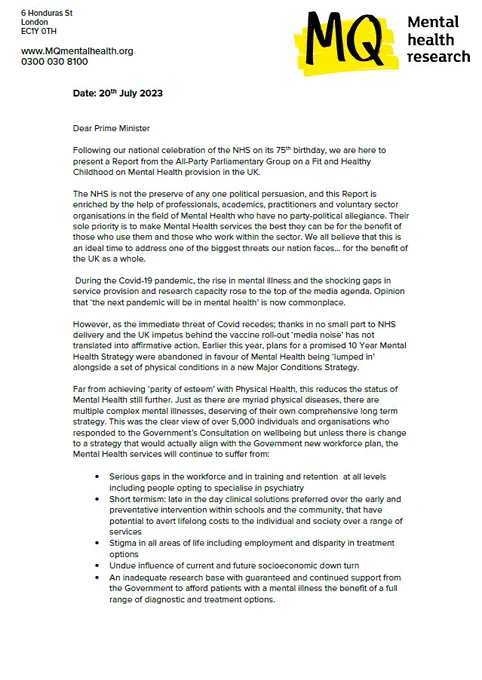 Image of a letter, with the MQ logo, which reads:

"Dear Prime Minister

Following our national celebration of the NHS on its 75th birthday, we are here to present a Report from the All-Party Parliamentary Group on a Fit and Healthy Childhood on Mental Health provision in the UK.

The NHS is not the preserve of any one political persuasion, and this Report is enriched by the help of professionals, academics, practitioners and voluntary sector organisations in the field of Mental Health who have no party-political allegiance. Their sole priority is to make Mental Health services the best they can be for the benefit of those who use them and those who work within the sector. We all believe that this is an ideal time to address one of the biggest threats our nation faces… for the benefit of the UK as a whole.

During the Covid-19 pandemic, the rise in mental illness and the shocking gaps in service provision and research capacity rose to the top of the media agenda." Continued in thread.