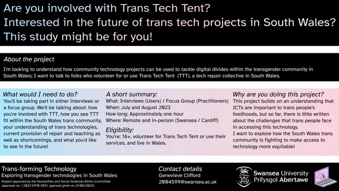 An infographic for the study, looking into how tech projects affect the digital divide for trans people in South Wales. The study involves hosting interviews with service users about their experiences with the Trans Tech Tent to build a better picture of how the community could improve, and what works. For more - contact Genevive Clifford at 2004599@swansea.ac.uk. Participants should be 18 , have used the services of the Trans Tech Tent (or volunteered) and live in Wales. 