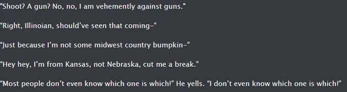 "Shoot? A gun? No, no, I am vehemently against guns."

“Right, Illinoian, should’ve seen that coming-”

“Just because I’m not some midwest country bumpkin-”

“Hey hey, I’m from Kansas, not Nebraska, cut me a break.”

“Most people don’t even know which one is which!” He yells. “I don’t even know which one is which!”
