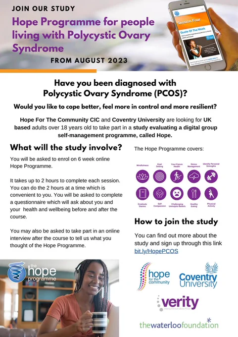 JOIN OUR STUDY
Hope Programme for people living with Polycystic Ovary Syndrome
from august 2023
Have you been diagnosed with
Polycystic Ovary Syndrome (PCOS)?
Would you like to cope better, feel more in control and more resilient?
Hope For The Community CIC and Coventry University are looking for UK based adults over 18 years old to take part in a study evaluating a digital group self-management programme, called Hope.
What will the study involve?
You will be asked to enrol on 6 week online Hope Programme.
It takes up to 2 hours to complete each session. You can do the 2 hours at a time which is convenient to you. You will be asked to complete a questionnaire which will ask about you and your health and wellbeing before and after the course.
You may also be asked to take part in an online interview after the course to tell us what you thought of the Hope Programme.
How to join the study
You can find out more about the study and sign up through this link bit.ly/HopePCOS
Images and logos