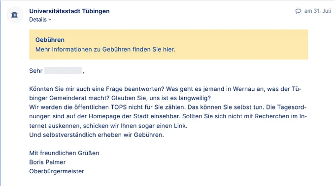 Könnten Sie mir auch eine Frage beantworten? Was geht es jemand in Wernau an, was der Tübinger Gemeinderat macht? Glauben Sie, uns ist es langweilig? Wir werden die öffentlichen TOPS nicht für Sie zählen. Das können Sie selbst tun. Die Tagesordnungen sind auf der Homepage der Stadt einsehbar. Sollten Sie sich nicht mit Recherchen im Internet auskennen, schicken wir Ihnen sogar einen Link. Und selbstverständlich erheben wir Gebühren.  Mit freundlichen Grüßen Boris Palmer Oberbürgermeister