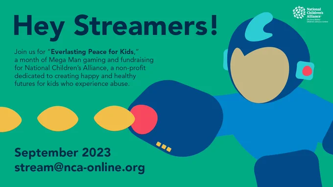 A graphic design to announce a Mega Man event. The background is green, and features an abstract version of Mega Man shooting from his Mega Buster. 
The text reads: 
"Hey Streamers! Join us for "Everlasting Peace for Kids" a month of Mega Man gaming and fundraising for National Children's Alliance, a non-profit dedicated to creating happy and health futures for kids who experience abuse. September 2023. Stream@nca-online.org"