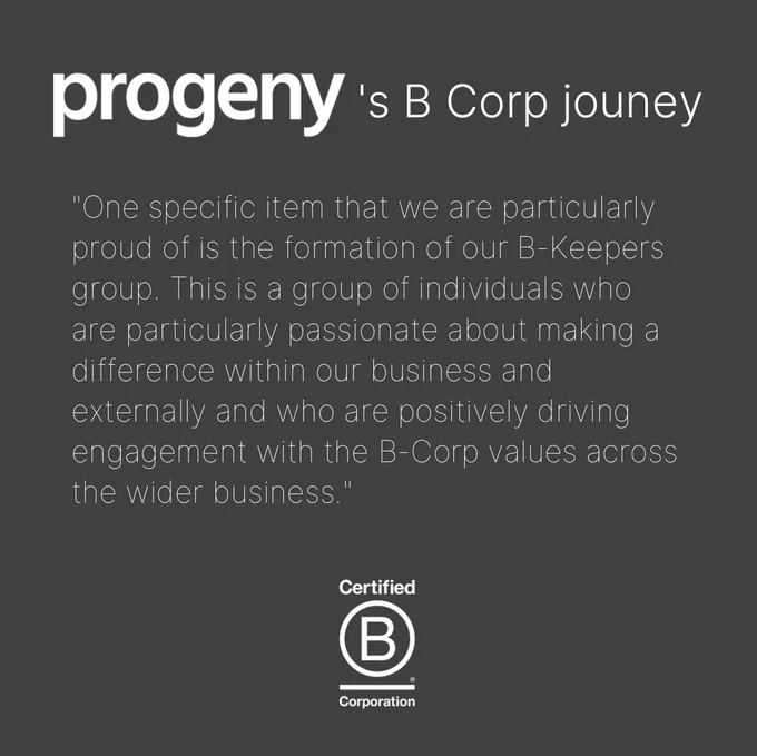 A black slide with a heading at the top: Progeny's B Corp journey  (their logo is featured as the company's name). and below is a quote from their interview: "One specific item that we are particularly proud of is the formation of our B-Keepers group. This is a group of individuals who are particularly passionate about making a difference within our business and externally and who are positively driving engagement with the B-Corp values across the wider business."
At the bottom centre is B Corp's logo in white.