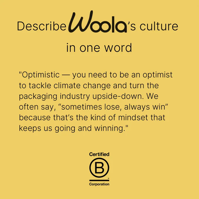Woola's yellow colour from their website as a background to the slide with a heading at the top: Describe Woola's culture in one word  (their logo is featured as the company's name). Below it's a quote from their interview: "Optimistic — you need to be an optimist to tackle climate change and turn the packaging industry upside-down. We often say, “sometimes lose, always win” because that’s the kind of mindset that keeps us going and winning."
At the bottom centre is B Corp's logo in black.