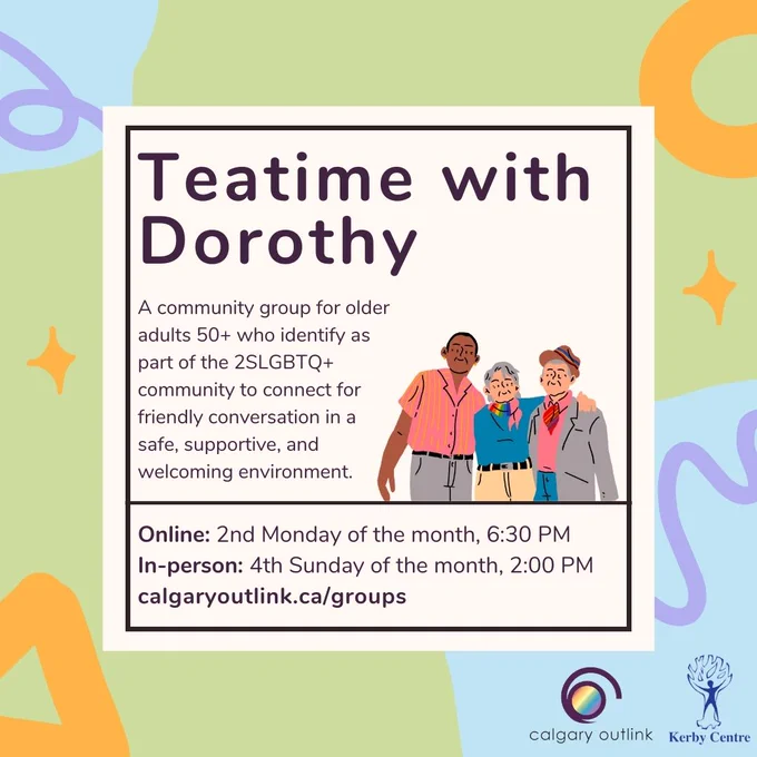Event details for group meeting in a white box: “Teatime with Dorothy, a community group for older adults 50  who identify as part of the 2SLGBTQ  community to connect for friendly conversation in a safe, supportive, and welcoming environment. Online: 2nd Tuesday of the month, 6:30 PM; in-person: 4th Sunday of the month, 2:00 PM; calgaryoutlink.ca/groups.” There is a cartoon graphic of three people with their arms across each other's shoulders. There are various shapes and lines in orange and purple against a green background. Logos for Outlink and the Kerby Centre in bottom right corner.