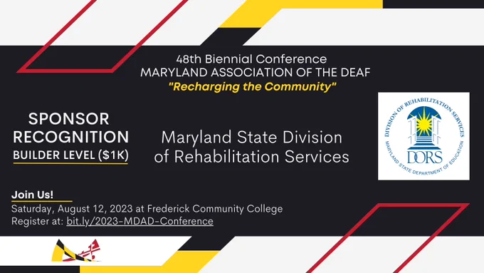 Image description: red, yellow, white, and black colors surround the announcement in MDAD’s branding colors,

Text from top to bottom: 
48th Biennial Conference
MARYLAND ASSOCIATION OF THE DEAF
“Recharging the Community”

SPONSOR RECOGNITION
Builder Level ($1K)
Maryland State Division of Rehabilitation Services

Join Us!
Saturday, August 12, 2023 at Frederick Community College. 
Register at: bit.ly/2023-MDAD-Conference.