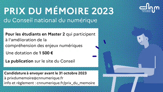 Visuel prix du mémoire CNNum : 

texte : Pour les étudiants en Master 2 qui participent à l'amélioration de la compréhension des enjeux numériques
Une dotation de 1 500 euros
La publication sur le site du conseil

Candidature à envoyer avant le 31 octobre 2023 à prixdumemoire@cnnumerique.fr
Info et règlement : cnnumerique.fr/prix_du_memoire