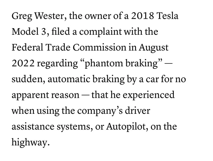 "Greg Wester, the owner of a 2018 Tesla Model 3, filed a complaint with the Federal Trade Commission in August 2022 regarding "phantom braking" - sudden, automatic braking by a car for no apparent reason - that he experienced when using the company's driver assistance systems, or Autopilot, on the highway."