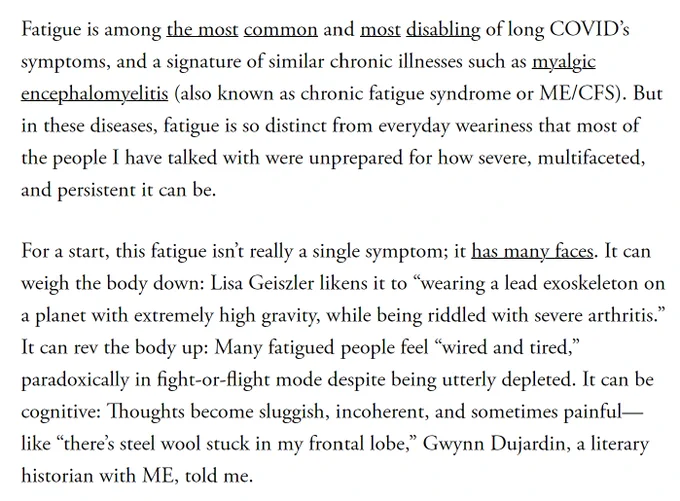 Fatigue is among the most common and most disabling of long COVID’s symptoms, and a signature of similar chronic illnesses such as myalgic encephalomyelitis (also known as chronic fatigue syndrome or ME/CFS). But in these diseases, fatigue is so distinct from everyday weariness that most of the people I have talked with were unprepared for how severe, multifaceted, and persistent it can be.

For a start, this fatigue isn’t really a single symptom; it has many faces. It can weigh the body down: Lisa Geiszler likens it to “wearing a lead exoskeleton on a planet with extremely high gravity, while being riddled with severe arthritis.” It can rev the body up: Many fatigued people feel “wired and tired,” paradoxically in fight-or-flight mode despite being utterly depleted. It can be cognitive: Thoughts become sluggish, incoherent, and sometimes painful—like “there’s steel wool stuck in my frontal lobe,” Gwynn Dujardin, a literary historian with ME, told me.

