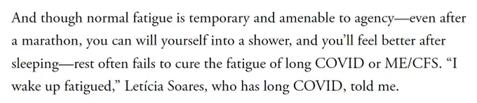 And though normal fatigue is temporary and amenable to agency—even after a marathon, you can will yourself into a shower, and you’ll feel better after sleeping—rest often fails to cure the fatigue of long COVID or ME/CFS. “I wake up fatigued,” Letícia Soares, who has long COVID, told me.

