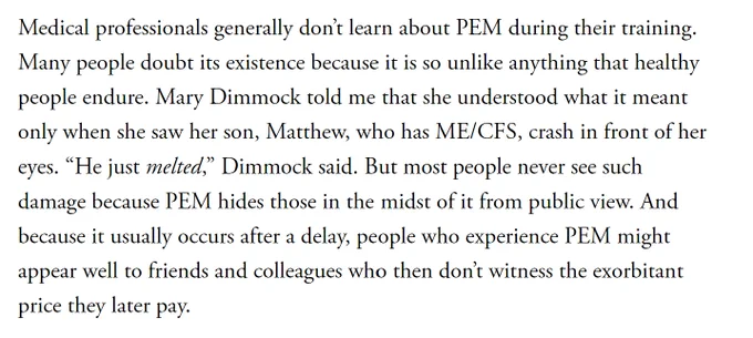 Medical professionals generally don’t learn about PEM during their training. Many people doubt its existence because it is so unlike anything that healthy people endure. Mary Dimmock told me that she understood what it meant only when she saw her son, Matthew, who has ME/CFS, crash in front of her eyes. “He just melted,” Dimmock said. But most people never see such damage because PEM hides those in the midst of it from public view. And because it usually occurs after a delay, people who experience PEM might appear well to friends and colleagues who then don’t witness the exorbitant price they later pay.