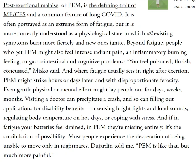Post-exertional malaise, or PEM, is the defining trait of ME/CFS and a common feature of long COVID. It is often portrayed as an extreme form of fatigue, but it is more correctly understood as a physiological state in which all existing symptoms burn more fiercely and new ones ignite. Beyond fatigue, people who get PEM might also feel intense radiant pain, an inflammatory burning feeling, or gastrointestinal and cognitive problems: “You feel poisoned, flu-ish, concussed,” Misko said. And where fatigue usually sets in right after exertion, PEM might strike hours or days later, and with disproportionate ferocity. Even gentle physical or mental effort might lay people out for days, weeks, months. Visiting a doctor can precipitate a crash, and so can filling out applications for disability benefits—or sensing bright lights and loud sounds, regulating body temperature on hot days, or coping with stress. And if in fatigue your batteries feel drained, in PEM they’re missing entirely. It’s the