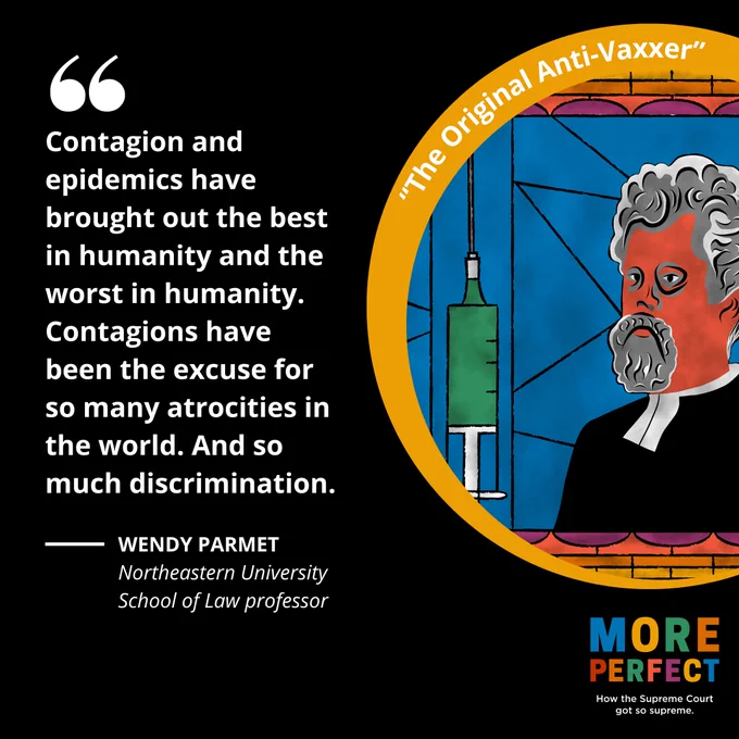 The background is a black square. On the left in white text is a quote from Wendy Parmet, Northeastern University School of Law professor, that says, "Contagion and epidemics have brought out the best in humanity and the worst in humanity. Contagions have been the excuse for so many atrocities in the world. And so much discrimination."
On the right in a gold circle is an illustration of a stained glass window with the image of a giant syringe and a depiction of Pastor Henning Jacobson.
Below the circle is the More Perfect logo and below that it says How the Supreme Court got so supreme. 