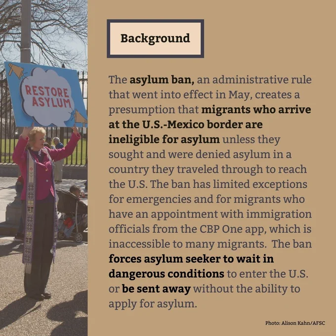 Background
The asylum ban, an administrative rule that went into effect in May, creates a presumption that migrants who arrive at the U.S.-Mexico border are ineligible for asylum unless they sought and were denied asylum in a country they traveled through to reach the U.S. The ban has limited exceptions for emergencies and for migrants who have an appointment with immigration officials from the CBP One app, which is inaccessible to many migrants.  The ban forces asylum seeker to wait in dangerous conditions to enter the U.S. or be sent away without the ability to apply for asylum.