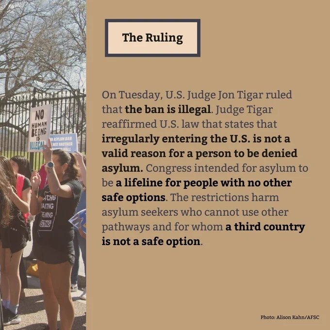 The Ruling
On Tuesday, U.S. Judge Jon Tigar ruled that the ban is illegal. Judge Tigar reaffirmed U.S. law that states that irregularly entering the U.S. is not a valid reason for a person to be denied asylum. Congress intended for asylum to be a lifeline for people with no other safe options. The restrictions harm asylum seekers who cannot use other pathways and for whom a third country is not a safe option.