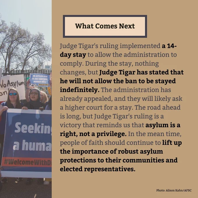 What Comes Next
Judge Tigar's ruling implemented a 14-day stay to allow the administration to comply. During the stay, nothing changes, but Judge Tigar has stated that he will not allow the ban to be stayed  indefinitely. The administration has already appealed, and they will likely ask a higher court for a stay. The road ahead is long, but Judge Tigar's ruling is a victory that reminds us that asylum is a right, not a privilege. In the mean time, people of faith should continue to lift up the importance of robust asylum protections to their communities and elected representatives. 