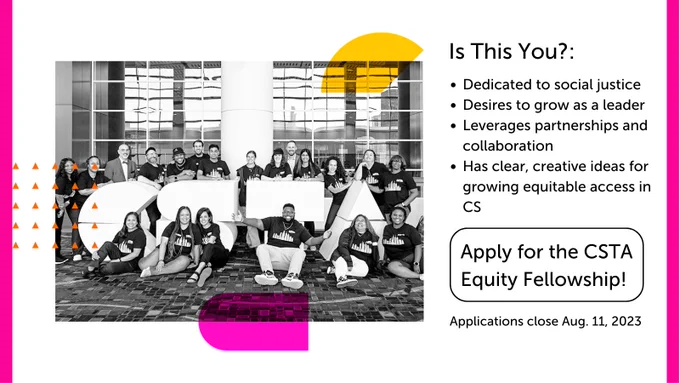 Is This You? Dedicated to social justice. Desires to grow as a leader. Leverages partnerships and collaboration. Has clear, creative ideas for growing equitable access in CS. Apply for the CSTA Equity Fellowship! Applications close Aug. 11, 2023