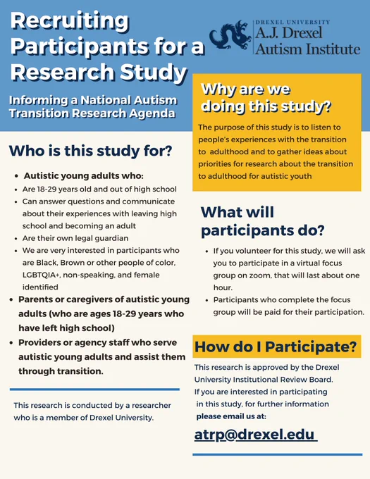 Recruiting Participants for a Research Study
Who is this study for?

Autistic young adults who
Are 18-29 years old and out of high school 
Can answer questions and communicate about their experiences with leaving high school and becoming an adult
Are their own legal guardian
We are very interested in participants who are Black, Brown or other people of color, LGBTQIA , non-speaking, and female identified 
Parents or caregivers of autistic young adults (who are ages 18-29 years who have left high school)
Providers or agency staff who serve autistic young adults and assist them through transition. 

why are we doing this study 
The purpose of this study is to listen to people’s experiences with the transition to  adulthood and to gather ideas about priorities for research about the transition to adulthood for autistic youth

if interested email atrp@drexel.edu