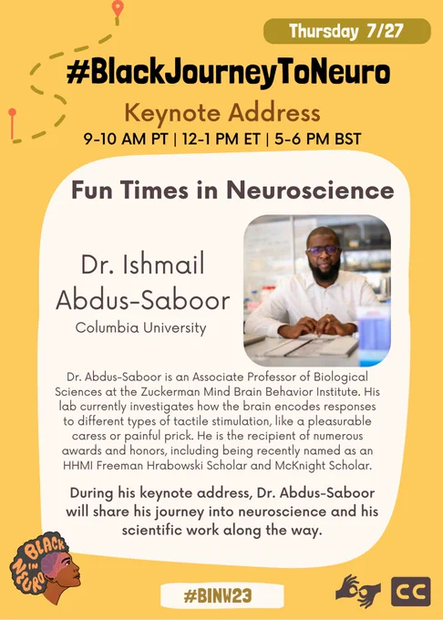 Text in a beige box on a yellow background, with a cartoon of directions at the top left. The Black In Neuro logo is in the bottom left and sign language and closed captioning symbols are at the bottom right. Text reads: “Thursday July 27. #BlackJourneyToNeuro. Keynote Address. 9-10 AM PT | 12-1 PM ET | 5-6 PM BST. Fun Times in Neuroscience. Dr. Ishmail Abdus-Saboor, Columbia University. Dr. Abdus-Saboor is an Associate Professor of Biological Sciences at the Zuckerman Mind Brain Behavior Institute. His lab currently investigates how the brain encodes responses to different types of tactile stimulation, like a pleasurable caress or painful prick. He is the recipient of numerous awards and honors, including being recently named as an HHMI Freeman Hrabowski Scholar and McKnight Scholar. During his keynote address, Dr. Abdus-Saboor will share his journey into neuroscience and his scientific work along the way. #BINW23”. A photo of Dr. Abdus-Saboor is in the middle of the poster.