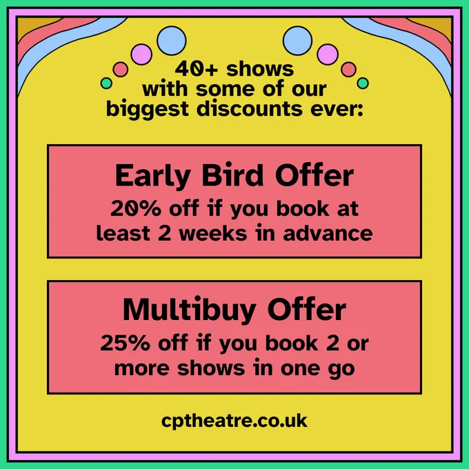 "40  shows with some of our biggest discounts ever. Early Bird Offer: 20% off if you book at least 2 weeks in advance. Multibuy Offer: 25% off if you book 2 or more shows in one go. cptheatre.co.uk"