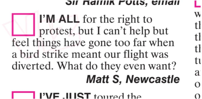 I'M ALL for the right to
protest, but I can't help but
feel things have gone too far when
a bird strike meant our flight was
diverted. What do they even want?
Matt S, Newcastle