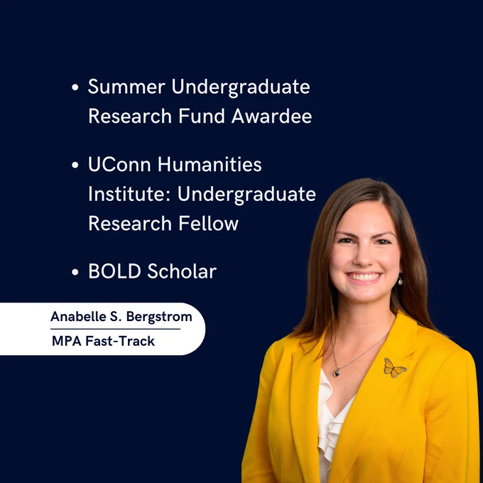 Photo of Anabelle S. Bergstrom, MPA Fast-Track. The words "Summer Undergraduate Research Fund Awardee, UConn Humanities Institute: Undergraduate Research Fellow, BOLD Scholar"