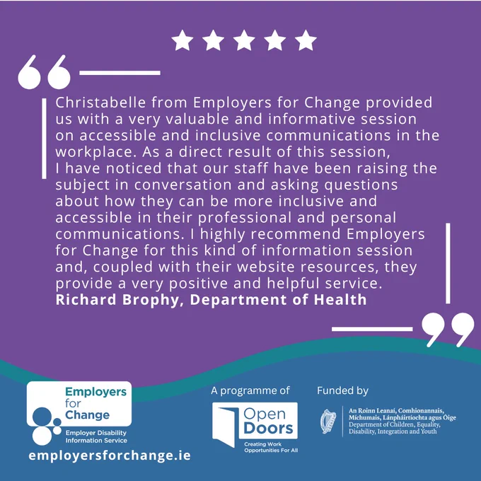 Purple square with a teal wave frame at the bottom. In white text it reads Christabelle from Employers for Change provided us with a very valuable and informative session on accessible and inclusive communications in the workplace. As a direct result of this session, I have noticed that our staff have been raising the subject in conversation and asking questions about how they can be more inclusive and accessible in their professional and personal communications. I highly recommend Employers for Change for this kind of information session and, coupled with their website resources, they provide a very positive and helpful service. Richard Brophy, Department of Health. Employers for Change logo and website at the bottom, a programme of Open Doors, Funded by the Department of Children, Equality, Disability, Integration and Youth