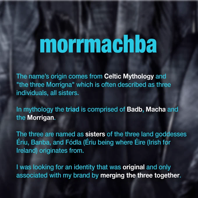 blue text on crow feather blurred background: morrmachba name meaning: The name’s origin comes from Celtic Mythology and  "the three Morrígna" which is often described as three individuals, all sisters.  In mythology the triad is comprised of Badb, Macha and the Morrigan.  The three are named as sisters of the three land goddesses Ériu, Banba, and Fódla (Ériu being where Éire (Irish for  Ireland) originates from.    I was looking for an identity that was original and only  associated with my brand by merging the three together.