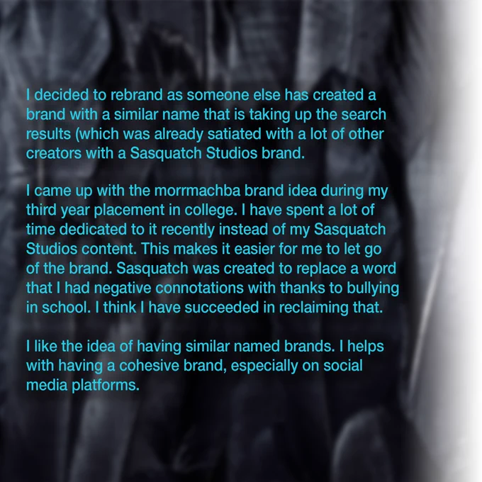 blue text on crow feather blurred background: I decided to rebrand as someone else has created a  brand with a similar name that is taking up the search  results (which was already satiated with a lot of other creators with a Sasquatch Studios brand.  I came up with the morrmachba brand idea during my  third year placement in college. I have spent a lot of  time dedicated to it recently instead of my Sasquatch  Studios content. This makes it easier for me to let go  of the brand. Sasquatch was created to replace a word  that I had negative connotations with thanks to bullying in school. I think I have succeeded in reclaiming that.  I like the idea of having similar named brands. I helps  with having a cohesive brand, especially on social media platforms.