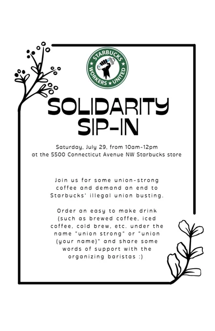 A flyer for a Solidarity Sip-In with the logo of Starbucks Workers United as the letterhead. It reads, “Solidarity Sip-In. Saturday, July 29, from 10am-12pm at the 5500 Connecticut Avenue NW Starbucks store. Join us for some union-strong coffee and demand an end to Starbucks’ illegal union busting. Order an easy to make drink (such as brewed coffee, iced coffee, cold brew, etc.) under the name “union strong” or “union (your name)” and share some words of support with the organizing baristas :)”