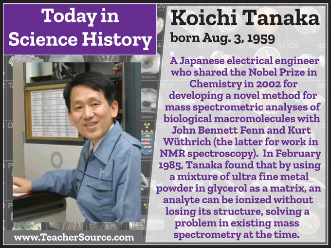 Koichi Tanaka was born on August 3, 1959. A Japanese electrical engineer who shared the Nobel Prize in Chemistry in 2002 for developing a novel method for mass spectrometric analyses of biological macromolecules with John Bennett Fenn andand Kurt Wüthrich (the latter for work in NMR spectroscopy). In February 1985, Tanaka found that by using a mixture of ultra fine metal powder in glycerol as a matrix, an analyte can be ionized without losing its structure, solving a problem in existing mass spectrometry at the time.