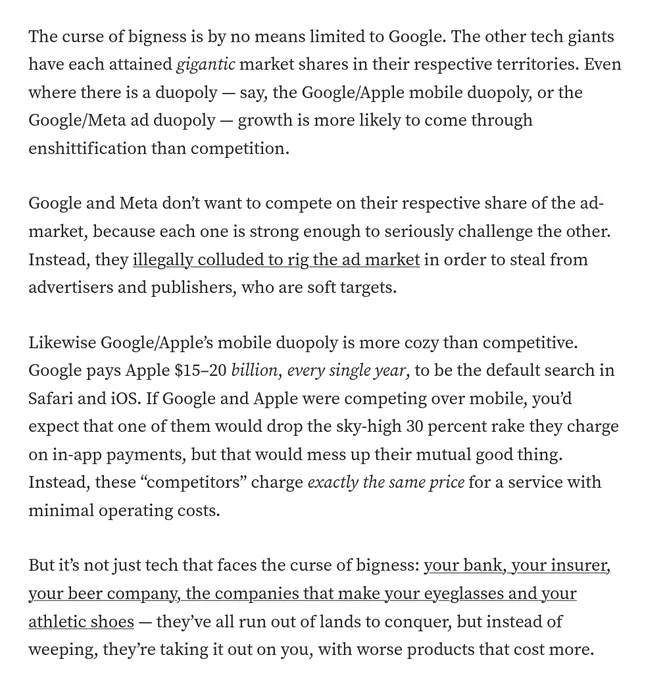 The curse of bigness is by no means limited to Google. The other tech giants have each attained gigantic market shares in their respective territories. Even where there is a duopoly — say, the Google/Apple mobile duopoly, or the Google/Meta ad duopoly — growth is more likely to come through enshittification than competition.

Google and Meta don’t want to compete on their respective share of the ad-market, because each one is strong enough to seriously challenge the other. Instead, they illegally colluded to rig the ad market in order to steal from advertisers and publishers, who are soft targets.

Likewise Google/Apple’s mobile duopoly is more cozy than competitive. Google pays Apple $15–20 billion, every single year, to be the default search in Safari and iOS. If Google and Apple were competing over mobile, you’d expect that one of them would drop the sky-high 30 percent rake they charge on in-app payments, but that would mess up their mutual good thing. Instead, these “competitors” 
