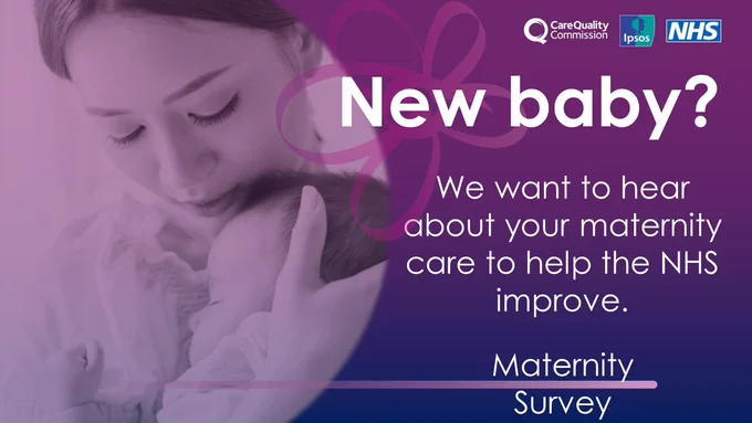 an image of a young lady holding a new born child in her arms and next to her face

To the right, large text reads New baby? We want to hear about your maternity care to help the NHS improve. The words Maternity survey underneath with the Care quality commission, IPSOS and NHS logo at the top right