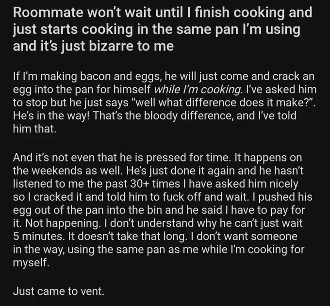 Roommate won’t wait until I finish cooking and just starts cooking in the same pan I’m using and it’s just bizarre to me

If I’m making bacon and eggs, he will just come and crack an egg into the pan for himself *while I’m cooking*. I’ve asked him to stop but he just says “well what difference does it make?”. He’s in the way! That’s the bloody difference, and I’ve told him that. 

And it’s not even that he is pressed for time. It happens on the weekends as well. He’s just done it again and he hasn’t listened to me the past 30  times I have asked him nicely so I cracked it and told him to fuck off and wait. I pushed his egg out of the pan into the bin and he said I have to pay for it. Not happening. I don’t understand why he can’t just wait 5 minutes. It doesn’t take that long. I don’t want someone in the way, using the same pan as me while I’m cooking for myself. 

Just came to vent.