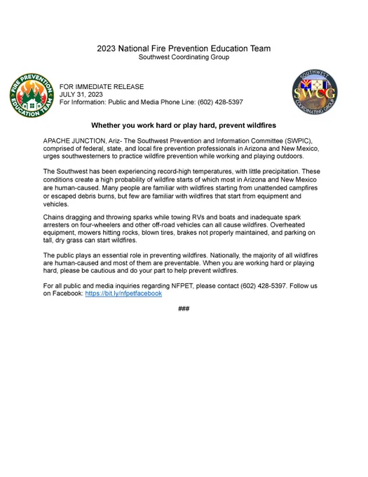 FOR IMMEDIATE RELEASE
JULY 31, 2023
For Information: Public and Media Phone Line: (602) 428-5397


Whether you work hard or play hard, prevent wildfires 

APACHE JUNCTION, Ariz- The Southwest Prevention and Information Committee (SWPIC), comprised of federal, state, and local fire prevention professionals in Arizona and New Mexico, urges southwesterners to practice wildfire prevention while working and playing outdoors. 

The Southwest has been experiencing record-high temperatures, with little precipitation. These conditions create a high probability of wildfire starts of which most in Arizona and New Mexico are human-caused. Many people are familiar with wildfires starting from unattended campfires or escaped debris burns, but few are familiar with wildfires that start from equipment and vehicles.
Chains dragging and throwing sparks while towing RVs and boats and inadequate spark arresters on four-wheelers and other off-road vehicles can all cause wildfires. Overheated equipment, mow