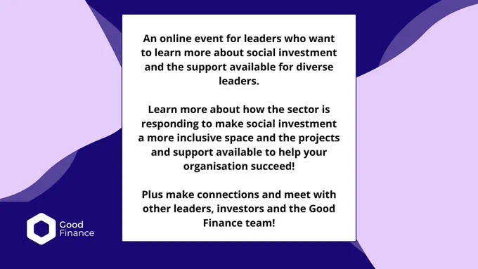 An online event for leaders who want to learn more about social investment and the support available for diverse leaders. 

Learn more about how the sector is responding to make social investment a more inclusive space and the projects and support available to help your organisation succeed! 

Plus make connections and meet with other leaders, investors and the Good Finance team!