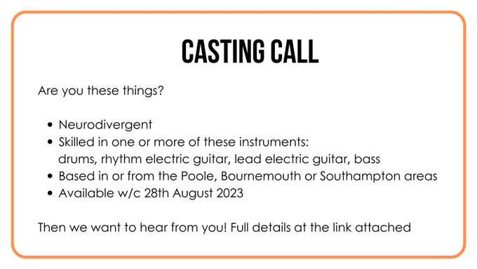 Casting Call. Are you these things? Neurodivergent. Skilled in one or more of these instruments: drums, rhythm electric guitar, lead electric guitar, bass. Based in or from the Poole, Bournemouth or Southampton areas. Available w/c 28th August 2023. Then we want to hear from you! Full details at the link attached. 
