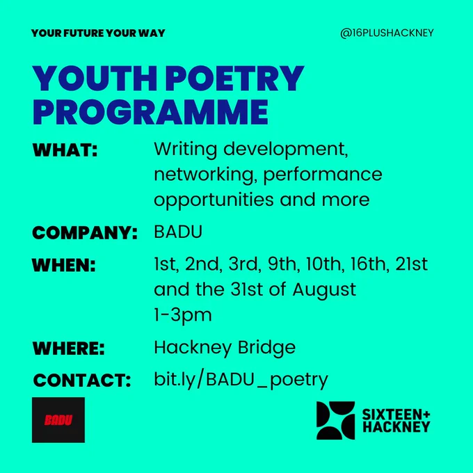 Your Future Your Way

Youth Poetry Programme
WHAT: Writing development, networking, performance opportunities and more
COMPANY: BADU
WHEN: 1st, 2nd, 3rd, 9th, 10th, 16th, 21st and the 31st of August. 1-3pm
WHERE: Hackney Bridge
CONTACT: bit.ly/BADU_poetry