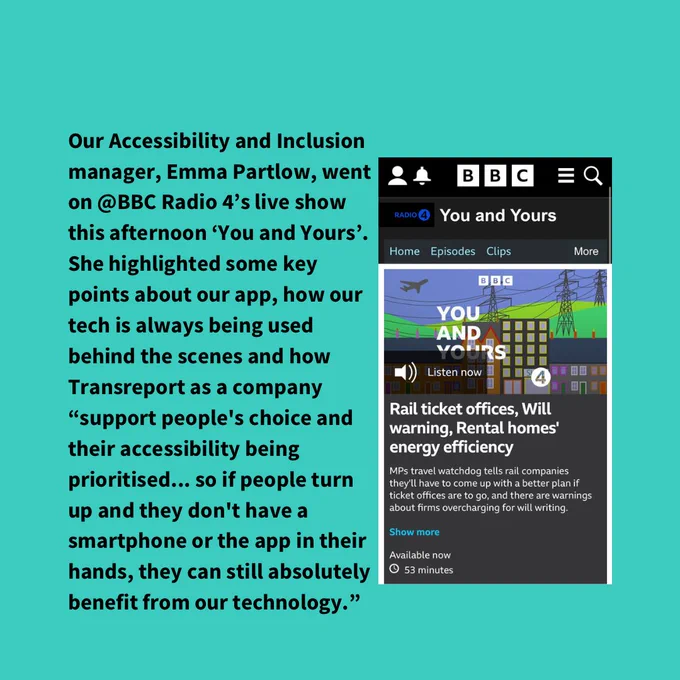 Our Accessibility and Inclusion manager, Emma Partlow, went on @BBC Radio 4’s live show this afternoon ‘You and Yours’. She highlighted some key points about our app, how our tech is always being used behind the scenes and how Transreport as a company “support people's choice and their accessibility being prioritised... so if people turn up and they don't have a smartphone or the app in their hands, they can still absolutely benefit from our technology.” You can listen to the full episode here and hear more on what Emma had to say. 

A screenshot on the right of the image is of the episodes thumbnail and the title reads ‘rail ticket offices, will warning, rental homes’ energy efficiency’ 