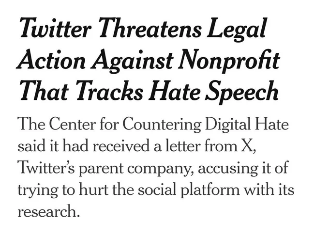 Screenshot of headline from linked article: Twitter Threatens Legal Action Against Nonprofit That Tracks Hate Speech
 
The Center for Countering Digital Hate said it had received a letter  from X, Twitter’s parent company, accusing it of trying to hurt the  social platform with its research.