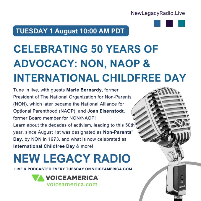 Image text: The image has a white background. NewLegacyRadio(dot)Live in the upper right corner of the image. The show airdate is in a bold white text on a medium blue background, and states: “Tuesday 25 July, at 10am PDT.”
The title of the episode is in a medium blue color, bold capitalized text, which states: “Celebrating 50 Years of Advocacy: NON, NAOP & International Childfree Day”
The main message of the image states: Tune in live, with guests Marie Bernardy, former President of The National Organization for Non-Parents (NON), which later became the National Alliance for Optional Parenthood (NAOP), and Joan Eisenstodt, former Board member for NON/NAOP!
Learn about the decades of activism, leading to this 50th year, since August 1st was designated as Non-Parents' Day, by NON in 1973, and what is now celebrated as International Childfree Day & more!