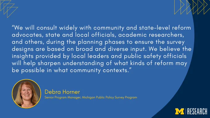 text: “We will consult widely with community and state-level reform advocates, state and local officials, academic researchers, and others, during the planning phases to ensure the survey designs are based on broad and diverse input. We believe the insights provided by local leaders and public safety officials will help sharpen understanding of what kinds of reform may be possible in what community contexts.”
Debra Horner
Senior Program Manager, Michigan Public Policy Survey Program